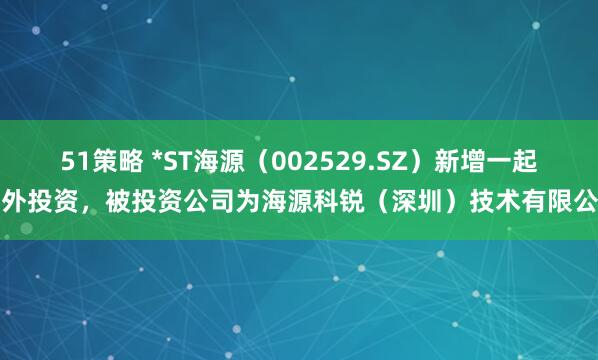 51策略 *ST海源（002529.SZ）新增一起对外投资，被投资公司为海源科锐（深圳）技术有限公司