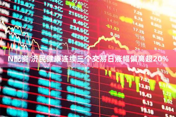 N配资 济民健康连续三个交易日涨幅偏离超20%
