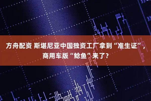 方舟配资 斯堪尼亚中国独资工厂拿到“准生证”，商用车版“鲶鱼”来了？