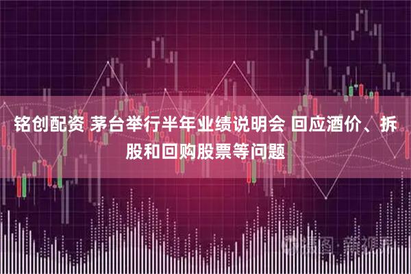 铭创配资 茅台举行半年业绩说明会 回应酒价、拆股和回购股票等问题