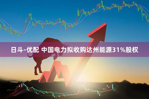日斗-优配 中国电力拟收购达州能源31%股权