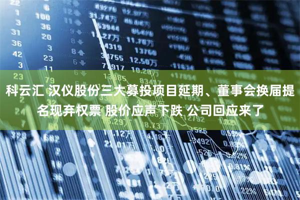 科云汇 汉仪股份三大募投项目延期、董事会换届提名现弃权票 股价应声下跌 公司回应来了