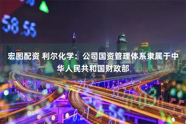 宏图配资 利尔化学：公司国资管理体系隶属于中华人民共和国财政部