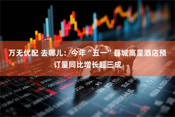 万无优配 去哪儿：今年“五一”县城高星酒店预订量同比增长超三成