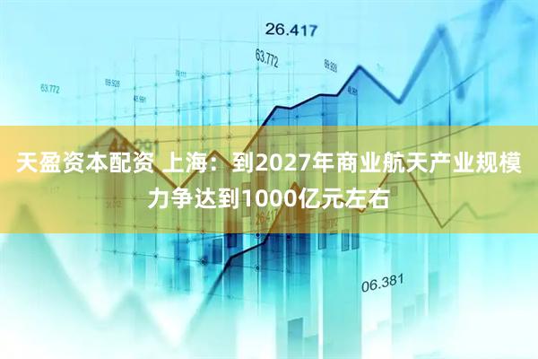 天盈资本配资 上海：到2027年商业航天产业规模力争达到1000亿元左右