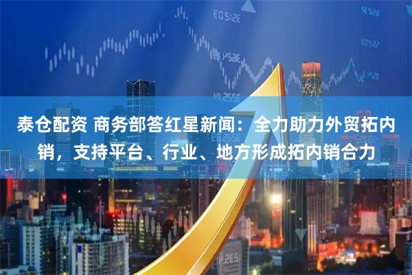 泰仓配资 商务部答红星新闻：全力助力外贸拓内销，支持平台、行业、地方形成拓内销合力