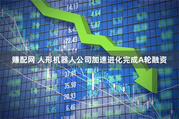 赚配网 人形机器人公司加速进化完成A轮融资