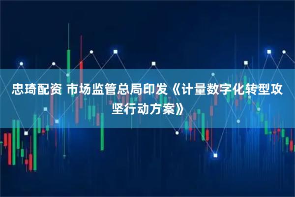 忠琦配资 市场监管总局印发《计量数字化转型攻坚行动方案》