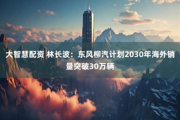大智慧配资 林长波：东风柳汽计划2030年海外销量突破30万辆