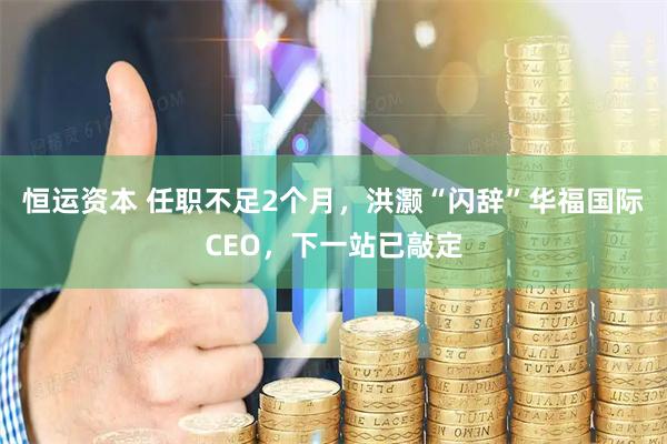 恒运资本 任职不足2个月，洪灏“闪辞”华福国际CEO，下一站已敲定