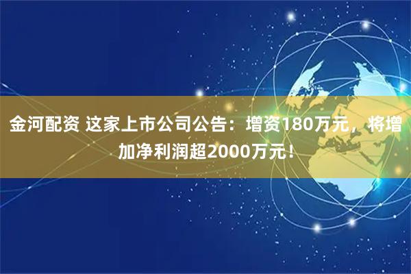 金河配资 这家上市公司公告：增资180万元，将增加净利润超2000万元！