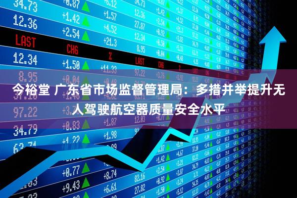 今裕堂 广东省市场监督管理局：多措并举提升无人驾驶航空器质量安全水平