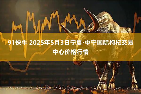 91快牛 2025年5月3日宁夏·中宁国际枸杞交易中心价格行情