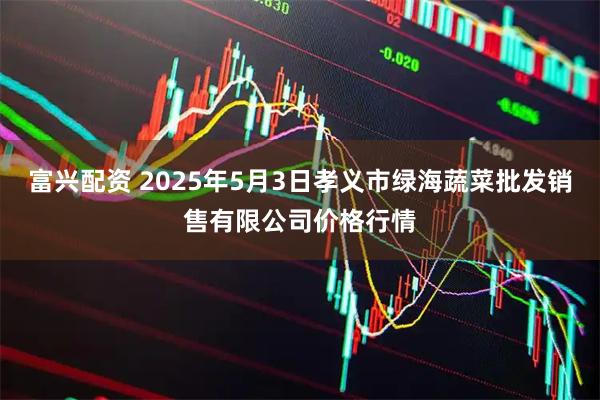 富兴配资 2025年5月3日孝义市绿海蔬菜批发销售有限公司价格行情