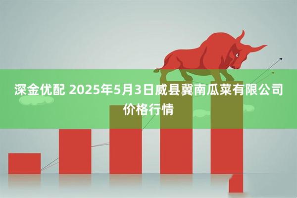 深金优配 2025年5月3日威县冀南瓜菜有限公司价格行情