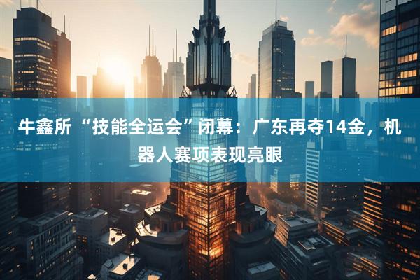 牛鑫所 “技能全运会”闭幕：广东再夺14金，机器人赛项表现亮眼