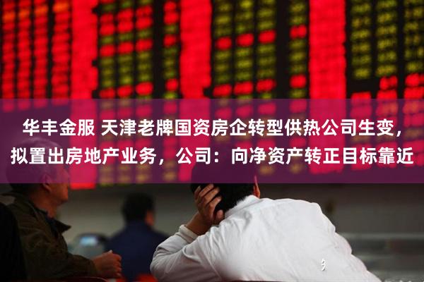 华丰金服 天津老牌国资房企转型供热公司生变，拟置出房地产业务，公司：向净资产转正目标靠近
