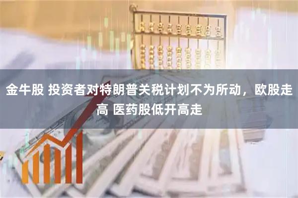 金牛股 投资者对特朗普关税计划不为所动，欧股走高 医药股低开高走