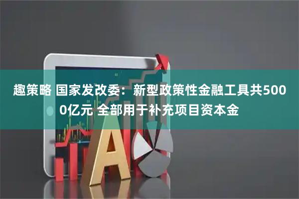 趣策略 国家发改委：新型政策性金融工具共5000亿元 全部用于补充项目资本金