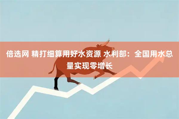 倍选网 精打细算用好水资源 水利部：全国用水总量实现零增长