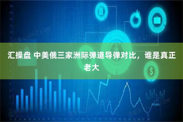 汇操盘 中美俄三家洲际弹道导弹对比，谁是真正老大