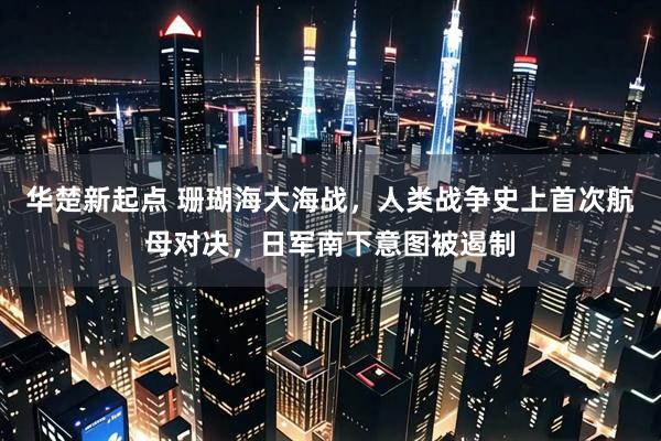 华楚新起点 珊瑚海大海战，人类战争史上首次航母对决，日军南下意图被遏制