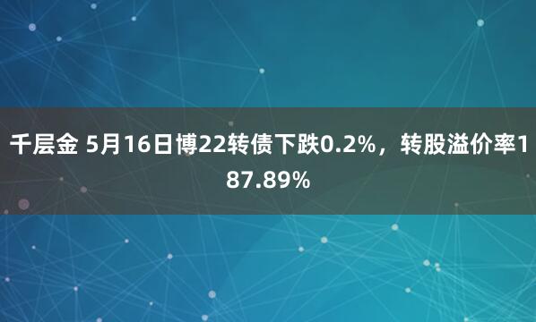 千层金 5月16日博22转债下跌0.2%，转股溢价率187.89%