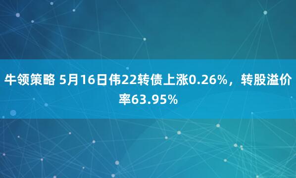 牛领策略 5月16日伟22转债上涨0.26%，转股溢价率63.95%