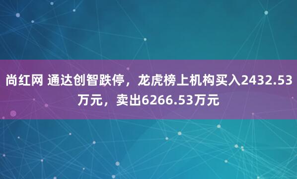 尚红网 通达创智跌停，龙虎榜上机构买入2432.53万元，卖出6266.53万元