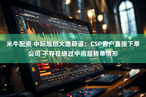 米牛配资 中际旭创火速辟谣：CSP客户直接下单公司 不存在绕过中间层转单情形