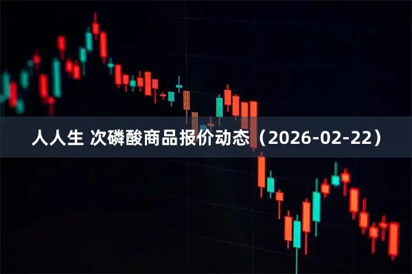 人人生 次磷酸商品报价动态（2026-02-22）