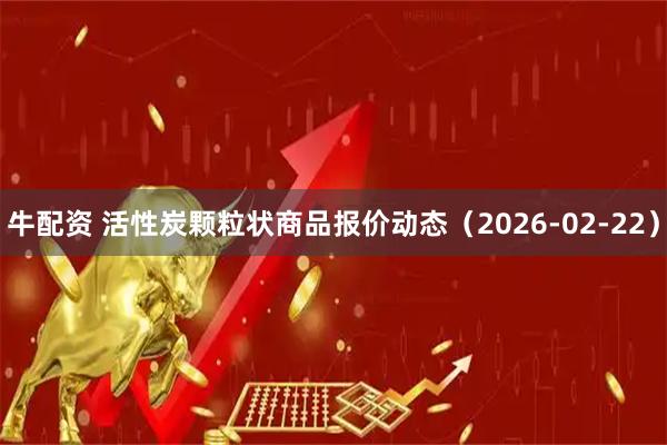 牛配资 活性炭颗粒状商品报价动态（2026-02-22）