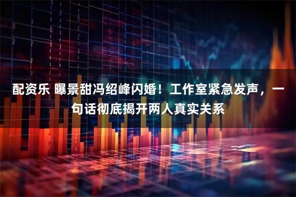 配资乐 曝景甜冯绍峰闪婚！工作室紧急发声，一句话彻底揭开两人真实关系