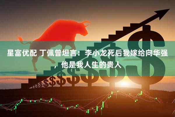 星富优配 丁佩曾坦言：李小龙死后我嫁给向华强，他是我人生的贵人