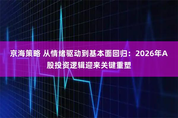 京海策略 从情绪驱动到基本面回归：2026年A股投资逻辑迎来关键重塑