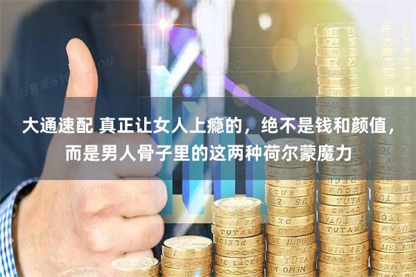 大通速配 真正让女人上瘾的,绝不是钱和颜值,而是男人骨子里的这两种荷尔蒙魔力