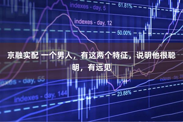 京融实配 一个男人，有这两个特征，说明他很聪明，有远见